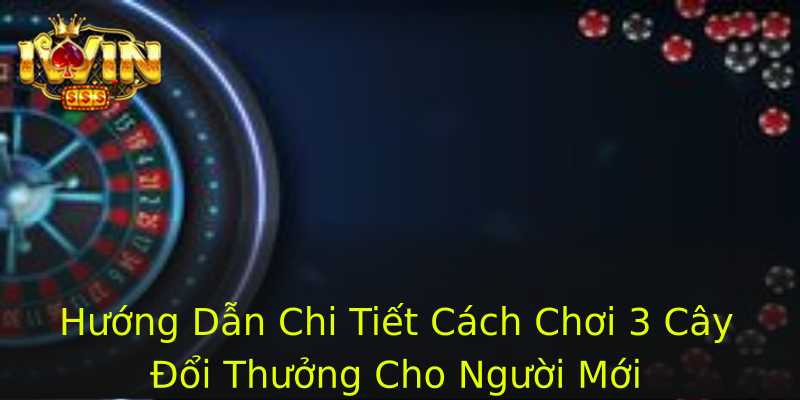Hướng Dẫn Chi Tiết Cách Chơi 3 Cây Đổi Thưởng Cho Người Mới